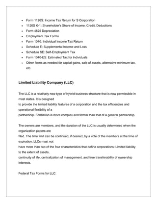  Form 1120S: Income Tax Return for S Corporation
 1120S K-1: Shareholder's Share of Income, Credit, Deductions
 Form 4625 Depreciation
 Employment Tax Forms
 Form 1040: Individual Income Tax Return
 Schedule E: Supplemental Income and Loss
 Schedule SE: Self-Employment Tax
 Form 1040-ES: Estimated Tax for Individuals
 Other forms as needed for capital gains, sale of assets, alternative minimum tax,
etc.
Limited Liability Company (LLC)
The LLC is a relatively new type of hybrid business structure that is now permissible in
most states. It is designed
to provide the limited liability features of a corporation and the tax efficiencies and
operational flexibility of a
partnership. Formation is more complex and formal than that of a general partnership.
The owners are members, and the duration of the LLC is usually determined when the
organization papers are
filed. The time limit can be continued, if desired, by a vote of the members at the time of
expiration. LLCs must not
have more than two of the four characteristics that define corporations: Limited liability
to the extent of assets,
continuity of life, centralization of management, and free transferability of ownership
interests.
Federal Tax Forms for LLC:
 