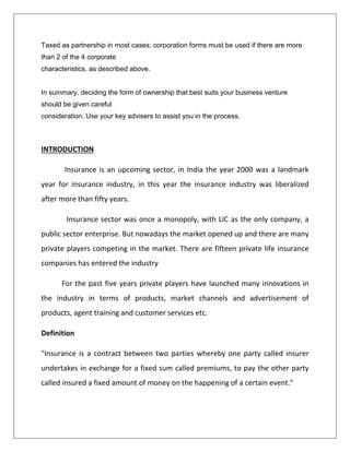 Taxed as partnership in most cases; corporation forms must be used if there are more
than 2 of the 4 corporate
characteristics, as described above.
In summary, deciding the form of ownership that best suits your business venture
should be given careful
consideration. Use your key advisers to assist you in the process.
INTRODUCTION
Insurance is an upcoming sector, in India the year 2000 was a landmark
year for insurance industry, in this year the insurance industry was liberalized
after more than fifty years.
Insurance sector was once a monopoly, with LIC as the only company, a
public sector enterprise. But nowadays the market opened up and there are many
private players competing in the market. There are fifteen private life insurance
companies has entered the industry
For the past five years private players have launched many innovations in
the industry in terms of products, market channels and advertisement of
products, agent training and customer services etc.
Definition
"Insurance is a contract between two parties whereby one party called insurer
undertakes in exchange for a fixed sum called premiums, to pay the other party
called insured a fixed amount of money on the happening of a certain event."
 