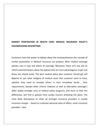 MARKET PENETRATION IN HEALTH CARE: MEDICAL INSURANCE POLICY`S
ENCOMPASSING DESCRIPTION
Customers have the power to debate about the incomprehension the concept of
market penetration in Medical insurance can produce. Most medical coverage
policies vary in cost and extent of coverage. Moreover, there isn’t any one to
inform potential buyers about the policies that are most advantageous to get and
those you should avoid. The best medical policy plan customer should get will
depend on just what category of medical cover that customer want to have,
whether they need to consider others in their immediate family , their
requirements, besides other criteria. Features as well as alternative coverage’s
differ widely amongst sorts of medical policy programs, and more so than the
differences, will find in policies from sundry insurers providing the plans. The
most likely discrepancy to show up amongst insurance providers is usually
insurance charges -- based on customer personal state of affairs, some insurance
providers` rates
 