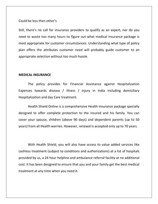 Could be less then other’s
Still, there’s no call for insurance providers to qualify as an expert, nor do you
need to waste too many hours to figure out what medical insurance package is
most appropriate for customer circumstances. Understanding what type of policy
plan offers the attributes customer need will probably guide customer to an
appropriate selection without too much hassle.
MEDICAL INSURANCE
The policy provides for Financial Assistance against Hospitalization
Expenses towards disease / illness / injury in India including domiciliary
Hospitalization and day Care treatment.
Health Shield Online is a comprehensive Health Insurance package specially
designed to offer complete protection to the insured and his family. You can
cover your spouse, children (above 90 days) and dependent parents (up to 50
years) from all Health worries. However, renewal is accepted only up to 70 years.
With Health Shield, you will also have access to value added services like
cashless treatment (subject to conditions and authorizations) at a list of hospitals
provided by us, a 24 hour helpline and ambulance referral facility at no additional
cost. It has been designed to ensure that you and your family get the best medical
treatment at any time when you need it.
 