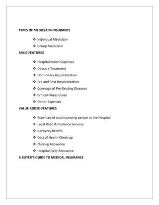 TYPES OF MEDICLAIM INSURANCE
 Individual Mediclaim
 Group Mediclaim
BASIC FEATURES
 Hospitalization Expenses
 Daycare Treatment
 Domiciliary Hospitalization
 Pre and Post Hospitalization
 Coverage of Pre-Existing Diseases
 Critical Illness Cover
 Donor Expenses
VALUE ADDED FEATURES
 Expenses of accompanying person at the Hospital
 Local Road Ambulance Services
 Recovery Benefit
 Cost of Health Check up
 Nursing Allowance
 Hospital Daily Allowance
A BUYER’S GUIDE TO MEDICAL INSURANCE
 