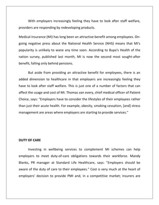 With employers increasingly feeling they have to look after staff welfare,
providers are responding by redeveloping products.
Medical insurance (MI) has long been an attractive benefit among employees. On-
going negative press about the National Health Service (NHS) means that MI's
popularity is unlikely to wane any time soon. According to Bupa's Health of the
nation survey, published last month, MI is now the second most sought-after
benefit, falling only behind pensions.
But aside from providing an attractive benefit for employees, there is an
added dimension to healthcare in that employers are increasingly feeling they
have to look after staff welfare. This is just one of a number of factors that can
affect the usage and cost of MI. Thomas van every, chief medical officer of Patient
Choice, says: "Employers have to consider the lifestyles of their employees rather
than just their acute health. For example, obesity, smoking cessation, [and] stress
management are areas where employers are starting to provide services."
DUTY OF CARE
Investing in wellbeing services to complement MI schemes can help
employers to meet duty-of-care obligations towards their workforce. Mandy
Blanks, PR manager at Standard Life Healthcare, says: "Employers should be
aware of the duty of care to their employees.” Cost is very much at the heart of
employers' decision to provide PMI and, in a competitive market; insurers are
 
