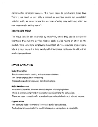 clamoring for corporate business. "It is much easier to switch plans these days.
There is no need to stay with a product or provider you're not completely
satisfied with, as some companies are now offering easy switching, often on
continuous underwriting terms,".
HEALTH CARE TRUST
This move towards self insurance by employers, where they set up a corporate
healthcare trust fund to pay for medical costs, is also having an effect on the
market. "It is something employers should look at. To encourage employees to
take a greater interest in their own health, insurers are continuing to add to their
product propositions
SWOT ANALYSIS
Major Strengths:
Premium rates are increasing and so are commissions.
The variety of products is increasing.
Prospects expect more services from their brokers.
Major Weaknesses
Insurance companies are often slow to respond to changing needs.
There is an increasing trend of financial weakness among the companies.
There are more competitors for agencies to compete with banks and Internet players.
Opportunities
The ability to cross sell financial services is barely being tapped.
Technology is improving to the point that paperless transactions are available.
 