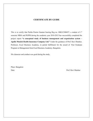 CERTIFICATE BY GUIDE
This is to certify that Partha Pratim Gautam bearing Reg no. 08KUCM6037, a student of 1st
semester MBA and PGPM during the academic year 2010-2012 has successfully completed the
project report “a conceptual study of business management and organization system –
Apollo Munich Health Insurance Company Ltd.” Under the guidance of Prof. Ravi Shankar,
Professor, Excel Business Academy, in partial fulfillment for the award of Post Graduate
Program in Management from Excel Business Academy, Bangalore.
His character and conduct was good during the study.
Place: Bangalore
Date: Prof. Ravi Shankar
 