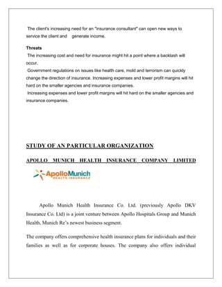 The client's increasing need for an "insurance consultant" can open new ways to
service the client and generate income.
Threats
The increasing cost and need for insurance might hit a point where a backlash will
occur.
Government regulations on issues like health care, mold and terrorism can quickly
change the direction of insurance. Increasing expenses and lower profit margins will hit
hard on the smaller agencies and insurance companies.
Increasing expenses and lower profit margins will hit hard on the smaller agencies and
insurance companies.
STUDY OF AN PARTICULAR ORGANIZATION
APOLLO MUNICH HEALTH INSURANCE COMPANY LIMITED
Apollo Munich Health Insurance Co. Ltd. (previously Apollo DKV
Insurance Co. Ltd) is a joint venture between Apollo Hospitals Group and Munich
Health, Munich Re’s newest business segment.
The company offers comprehensive health insurance plans for individuals and their
families as well as for corporate houses. The company also offers individual
 