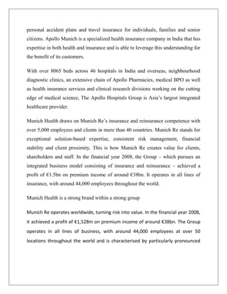 personal accident plans and travel insurance for individuals, families and senior
citizens. Apollo Munich is a specialized health insurance company in India that has
expertise in both health and insurance and is able to leverage this understanding for
the benefit of its customers.
With over 8065 beds across 46 hospitals in India and overseas, neighbourhood
diagnostic clinics, an extensive chain of Apollo Pharmacies, medical BPO as well
as health insurance services and clinical research divisions working on the cutting
edge of medical science, The Apollo Hospitals Group is Asia’s largest integrated
healthcare provider.
Munich Health draws on Munich Re’s insurance and reinsurance competence with
over 5,000 employees and clients in more than 40 countries. Munich Re stands for
exceptional solution-based expertise, consistent risk management, financial
stability and client proximity. This is how Munich Re creates value for clients,
shareholders and staff. In the financial year 2008, the Group – which pursues an
integrated business model consisting of insurance and reinsurance – achieved a
profit of €1.5bn on premium income of around €38bn. It operates in all lines of
insurance, with around 44,000 employees throughout the world.
Munich Health is a strong brand within a strong group
Munich Re operates worldwide, turning risk into value. In the financial year 2008,
it achieved a profit of €1,528m on premium income of around €38bn. The Group
operates in all lines of business, with around 44,000 employees at over 50
locations throughout the world and is characterised by particularly pronounced
 