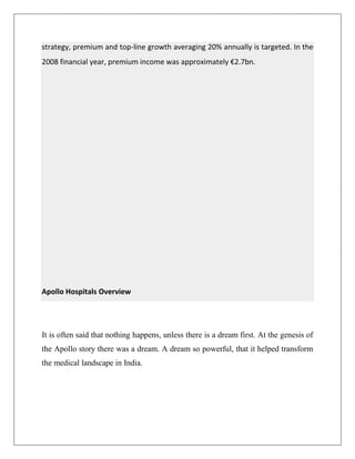 strategy, premium and top-line growth averaging 20% annually is targeted. In the
2008 financial year, premium income was approximately €2.7bn.
Apollo Hospitals Overview
It is often said that nothing happens, unless there is a dream first. At the genesis of
the Apollo story there was a dream. A dream so powerful, that it helped transform
the medical landscape in India.
 