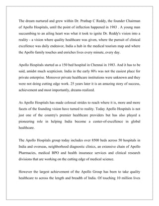 The dream nurtured and grew within Dr. Prathap C Reddy, the founder Chairman
of Apollo Hospitals, until the point of inflection happened in 1983 . A young man
succumbing to an ailing heart was what it took to ignite Dr. Reddy's vision into a
reality - a vision where quality healthcare was given, where the pursuit of clinical
excellence was daily endeavor, India a hub in the medical tourism map and where
the Apollo family touches and enriches lives every minute, every day.
Apollo Hospitals started as a 150 bed hospital in Chennai in 1983. And it has to be
said, amidst much scepticism. India in the early 80's was not the easiest place for
private enterprise. Moreover private healthcare institutions were unknown and they
were not doing cutting edge work. 25 years later it is an amazing story of success,
achievement and most importantly, dreams realized.
As Apollo Hospitals has made colossal strides to reach where it is, more and more
facets of the founding vision have turned to reality. Today Apollo Hospitals is not
just one of the country's premier healthcare providers but has also played a
pioneering role in helping India become a center-of-excellence in global
healthcare.
The Apollo Hospitals group today includes over 8500 beds across 50 hospitals in
India and overseas, neighborhood diagnostic clinics, an extensive chain of Apollo
Pharmacies, medical BPO and health insurance services and clinical research
divisions that are working on the cutting edge of medical science.
However the largest achievement of the Apollo Group has been to take quality
healthcare to across the length and breadth of India. Of touching 10 million lives
 