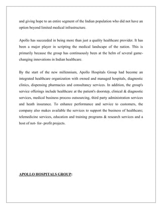 and giving hope to an entire segment of the Indian population who did not have an
option beyond limited medical infrastructure.
Apollo has succeeded in being more than just a quality healthcare provider. It has
been a major player in scripting the medical landscape of the nation. This is
primarily because the group has continuously been at the helm of several game-
changing innovations in Indian healthcare.
By the start of the new millennium, Apollo Hospitals Group had become an
integrated healthcare organization with owned and managed hospitals, diagnostic
clinics, dispensing pharmacies and consultancy services. In addition, the group's
service offerings include healthcare at the patient's doorstep, clinical & diagnostic
services, medical business process outsourcing, third party administration services
and heath insurance. To enhance performance and service to customers, the
company also makes available the services to support the business of healthcare;
telemedicine services, education and training programs & research services and a
host of not- for- profit projects.
APOLLO HOSPITALS GROUP:
 