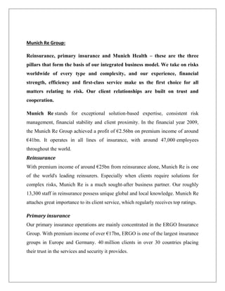Munich Re Group:
Reinsurance, primary insurance and Munich Health – these are the three
pillars that form the basis of our integrated business model. We take on risks
worldwide of every type and complexity, and our experience, financial
strength, efficiency and first-class service make us the first choice for all
matters relating to risk. Our client relationships are built on trust and
cooperation.
Munich Re stands for exceptional solution-based expertise, consistent risk
management, financial stability and client proximity. In the financial year 2009,
the Munich Re Group achieved a profit of €2.56bn on premium income of around
€41bn. It operates in all lines of insurance, with around 47,000 employees
throughout the world.
Reinsurance
With premium income of around €25bn from reinsurance alone, Munich Re is one
of the world's leading reinsurers. Especially when clients require solutions for
complex risks, Munich Re is a much sought-after business partner. Our roughly
13,300 staff in reinsurance possess unique global and local knowledge. Munich Re
attaches great importance to its client service, which regularly receives top ratings.
Primary insurance
Our primary insurance operations are mainly concentrated in the ERGO Insurance
Group. With premium income of over €17bn, ERGO is one of the largest insurance
groups in Europe and Germany. 40 million clients in over 30 countries placing
their trust in the services and security it provides.
 