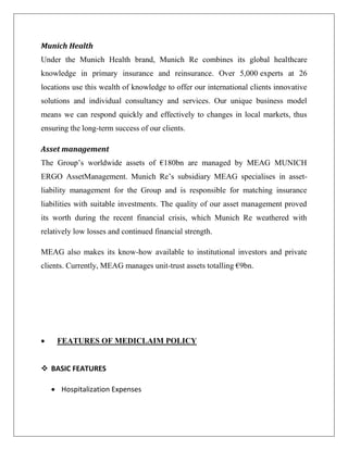 Munich Health
Under the Munich Health brand, Munich Re combines its global healthcare
knowledge in primary insurance and reinsurance. Over 5,000 experts at 26
locations use this wealth of knowledge to offer our international clients innovative
solutions and individual consultancy and services. Our unique business model
means we can respond quickly and effectively to changes in local markets, thus
ensuring the long-term success of our clients.
Asset management
The Group’s worldwide assets of €180bn are managed by MEAG MUNICH
ERGO AssetManagement. Munich Re’s subsidiary MEAG specialises in asset-
liability management for the Group and is responsible for matching insurance
liabilities with suitable investments. The quality of our asset management proved
its worth during the recent financial crisis, which Munich Re weathered with
relatively low losses and continued financial strength.
MEAG also makes its know-how available to institutional investors and private
clients. Currently, MEAG manages unit-trust assets totalling €9bn.
 FEATURES OF MEDICLAIM POLICY
 BASIC FEATURES
 Hospitalization Expenses
 