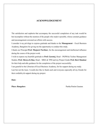 ACKNOWLEDGEMENT
The satisfaction and euphoria that accompany the successful completion of any task would be
but incomplete without the mention of the people who made it possible, whose constant guidance
and encouragement crowned our efforts with success.
I consider it my privilege to express gratitude and thanks to the Management – Excel Business
Academy, Bangalore for giving me the opportunity to conduct this study.
I thank our Principal Prof. Thejaswi Naviloor, for the encouragement and intellectual influence
during the course of the project work.
I wish to express my heartfelt gratitude to Prof. Gurutej, Head – PGPM & Techno Management
Studies; Prof. Shreya K Rao, Head – MBA & TPD and my Project Guide Prof. Ravi Shankar
for their help and able guidance for the completion of the project successfully.
I am grateful to the Librarian of Excel Business Academy, for his support during my study.
Last but not the least, I would also like to thank each and everyone especially all my friends for
their cordiality & support during my project.
Date:
Place: Bangalore Partha Pratim Gautam
 
