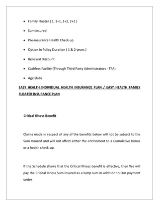  Family Floater ( 1, 1+1, 1+2, 2+2 )
 Sum Insured
 Pre-insurance Health Check up
 Option in Policy Duration ( 1 & 2 years )
 Renewal Discount
 Cashless Facility (Through Third Party Administrators - TPA)
 Age Slabs
EASY HEALTH INDIVIDUAL HEALTH INSURANCE PLAN / EASY HEALTH FAMILY
FLOATER INSURANCE PLAN
Critical Illness Benefit
Claims made in respect of any of the benefits below will not be subject to the
Sum Insured and will not affect either the entitlement to a Cumulative bonus
or a health check-up.
If the Schedule shows that the Critical Illness benefit is effective, then We will
pay the Critical Illness Sum Insured as a lump sum in addition to Our payment
under
 