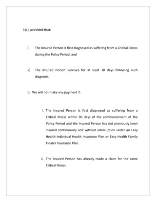 1)a), provided that:
i) The Insured Person is first diagnosed as suffering from a Critical Illness
during the Policy Period, and
ii) The Insured Person survives for at least 30 days following such
diagnosis.
b) We will not make any payment if:
i. The Insured Person is first diagnosed as suffering from a
Critical Illness within 90 days of the commencement of the
Policy Period and the Insured Person has not previously been
insured continuously and without interruption under an Easy
Health Individual Health Insurance Plan or Easy Health Family
Floater Insurance Plan.
ii. The Insured Person has already made a claim for the same
Critical Illness.
 