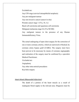 Excluded are:
Any CIN stage (cervical intraepithelial neoplasia)
Any pre-malignant tumour
Any non-invasive cancer (cancer in situ)
Prostate cancer stage 1 (T1a, 1b, 1c)
Basal cell carcinoma and squamous cell carcinoma
Malignant melanoma stage IA (T1a N0 M0)
Any malignant tumour in the presence of any Human
Immunodeficiency Virus.
The actual undergoing of open chest surgery for the correction of
one or more coronary arteries, which are narrowed or blocked, by
coronary artery bypass graft (CABG). The surgery must have
been proven to be necessary by means of coronary angiography
and realisation of the surgery must be confirmed by a specialist
Medical Practitioner.
Excluded are:
Angioplasty
Any other intra-arterial procedures
Key-hole surgery
Heart Attack (Myocardial Infarction):
The death of a portion of the heart muscle as a result of
inadequate blood supply to the relevant area. Diagnosis must be
 