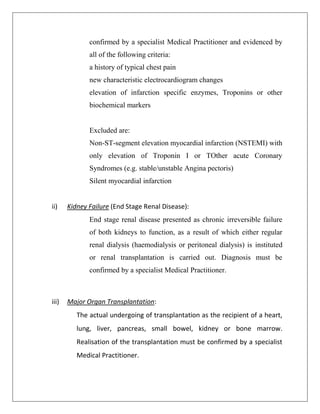 confirmed by a specialist Medical Practitioner and evidenced by
all of the following criteria:
a history of typical chest pain
new characteristic electrocardiogram changes
elevation of infarction specific enzymes, Troponins or other
biochemical markers
Excluded are:
Non-ST-segment elevation myocardial infarction (NSTEMI) with
only elevation of Troponin I or TOther acute Coronary
Syndromes (e.g. stable/unstable Angina pectoris)
Silent myocardial infarction
ii) Kidney Failure (End Stage Renal Disease):
End stage renal disease presented as chronic irreversible failure
of both kidneys to function, as a result of which either regular
renal dialysis (haemodialysis or peritoneal dialysis) is instituted
or renal transplantation is carried out. Diagnosis must be
confirmed by a specialist Medical Practitioner.
iii) Major Organ Transplantation:
The actual undergoing of transplantation as the recipient of a heart,
lung, liver, pancreas, small bowel, kidney or bone marrow.
Realisation of the transplantation must be confirmed by a specialist
Medical Practitioner.
 