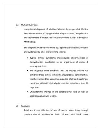 iv) Multiple Sclerosis:
Unequivocal diagnosis of Multiple Sclerosis by a specialist Medical
Practitioner evidenced by typical clinical symptoms of demyelination
and impairment of motor and sensory functions as well as by typical
MRI findings.
The diagnosis must be confirmed by a specialist Medical Practitioner
and evidenced by all of the following criteria:
 Typical clinical symptoms (neurological abnormalities) of
demyelination manifested as an impairment of motor &
sensory functions.
 The diagnosis must establish that the Insured Person has
exhibited these clinical symptoms (neurological abnormalities)
that have existed for a continuous period of at least 6 calendar
months or at least 2 clinically documented episodes at least 30
days apart.
 Characteristic findings in the cerebrospinal fluid as well as
specific cerebral MRI lesions.
v) Paralysis:
Total and irreversible loss of use of two or more limbs through
paralysis due to Accident or Illness of the spinal cord. These
 