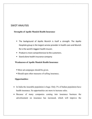SWOT ANALYSIS
Strengths of Apollo Munich Health Insurance
 The background of Apollo Munich is itself a strength. The Apollo
Hospitals group is the largest service provider in health care and Munich
Re is the world’s biggest health insurer.
 Product is more comprehensive to the customers.
 Stand alone health insurance company
Weaknesses of Apollo Munich Health Insurance
 More ad campaigns should be given.
 Should open other measures of selling insurance.
Opportunities:
 In India the insurable population is huge. Only 3% of Indian population have
health insurance. So opportunities are more to increase sales.
 Because of many companies coming into insurance business the
advertisement on insurance has increased, which will improve the
 