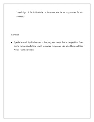 knowledge of the individuals on insurance that is an opportunity for the
company.
Threats:
 Apollo Munich Health Insurance has only one threat that is competition from
newly put up stand alone health insurance companies like Max Bupa and Star
Allied Health insurance
 