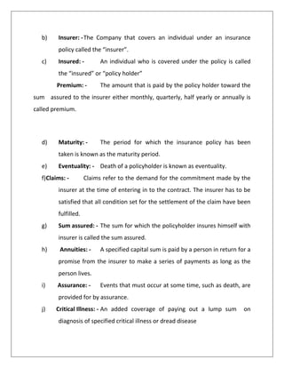 b) Insurer: -The Company that covers an individual under an insurance
policy called the “insurer”.
c) Insured: - An individual who is covered under the policy is called
the “insured” or “policy holder”
Premium: - The amount that is paid by the policy holder toward the
sum assured to the insurer either monthly, quarterly, half yearly or annually is
called premium.
d) Maturity: - The period for which the insurance policy has been
taken is known as the maturity period.
e) Eventuality: - Death of a policyholder is known as eventuality.
f)Claims: - Claims refer to the demand for the commitment made by the
insurer at the time of entering in to the contract. The insurer has to be
satisfied that all condition set for the settlement of the claim have been
fulfilled.
g) Sum assured: - The sum for which the policyholder insures himself with
insurer is called the sum assured.
h) Annuities: - A specified capital sum is paid by a person in return for a
promise from the insurer to make a series of payments as long as the
person lives.
i) Assurance: - Events that must occur at some time, such as death, are
provided for by assurance.
j) Critical Illness: - An added coverage of paying out a lump sum on
diagnosis of specified critical illness or dread disease
 