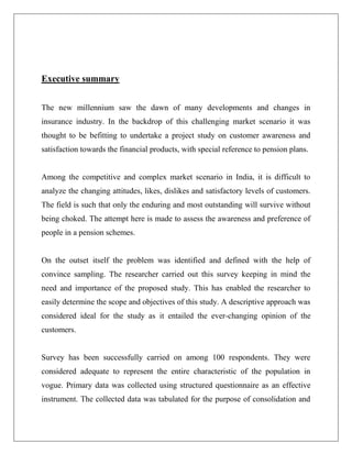 Executive summary
The new millennium saw the dawn of many developments and changes in
insurance industry. In the backdrop of this challenging market scenario it was
thought to be befitting to undertake a project study on customer awareness and
satisfaction towards the financial products, with special reference to pension plans.
Among the competitive and complex market scenario in India, it is difficult to
analyze the changing attitudes, likes, dislikes and satisfactory levels of customers.
The field is such that only the enduring and most outstanding will survive without
being choked. The attempt here is made to assess the awareness and preference of
people in a pension schemes.
On the outset itself the problem was identified and defined with the help of
convince sampling. The researcher carried out this survey keeping in mind the
need and importance of the proposed study. This has enabled the researcher to
easily determine the scope and objectives of this study. A descriptive approach was
considered ideal for the study as it entailed the ever-changing opinion of the
customers.
Survey has been successfully carried on among 100 respondents. They were
considered adequate to represent the entire characteristic of the population in
vogue. Primary data was collected using structured questionnaire as an effective
instrument. The collected data was tabulated for the purpose of consolidation and
 