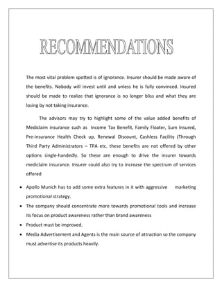 The most vital problem spotted is of ignorance. Insurer should be made aware of
the benefits. Nobody will invest until and unless he is fully convinced. Insured
should be made to realize that ignorance is no longer bliss and what they are
losing by not taking insurance.
The advisors may try to highlight some of the value added benefits of
Mediclaim insurance such as Income Tax Benefit, Family Floater, Sum Insured,
Pre-insurance Health Check up, Renewal Discount, Cashless Facility (Through
Third Party Administrators – TPA etc. these benefits are not offered by other
options single-handedly. So these are enough to drive the insurer towards
mediclaim insurance. Insurer could also try to increase the spectrum of services
offered
 Apollo Munich has to add some extra features in it with aggressive marketing
promotional strategy.
 The company should concentrate more towards promotional tools and increase
its focus on product awareness rather than brand awareness
 Product must be improved.
 Media Advertisement and Agents is the main source of attraction so the company
must advertise its products heavily.
 
