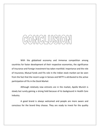 With the globalized economy and immense competition among
countries for faster development of their respective economies, the significance
of Insurance and Foreign investment has taken manifold. Importance and the role
of Insurance, Mutual funds and FIIs role in the Indian stock market can be seen
from the fact that the recent surge in Sensex and NIFTY is attributed to the active
participation of FIIs in the Stock Market
Although relatively new entrants are in the market, Apollo Munich is
slowly but surely gaining a strong hold because of its background in Health Care
Industry.
A good brand is always welcomed and people are more aware and
conscious for the brand they choose. They are ready to invest for the quality
 