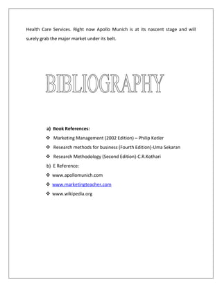 Health Care Services. Right now Apollo Munich is at its nascent stage and will
surely grab the major market under its belt.
a) Book References:
 Marketing Management (2002 Edition) – Philip Kotler
 Research methods for business (Fourth Edition)-Uma Sekaran
 Research Methodology (Second Edition)-C.R.Kothari
b) E Reference:
 www.apollomunich.com
 www.marketingteacher.com
 www.wikipedia.org
 