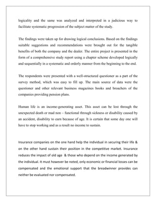 logicality and the same was analyzed and interpreted in a judicious way to
facilitate systematic progression of the subject matter of the study.
The findings were taken up for drawing logical conclusions. Based on the findings
suitable suggestions and recommendations were brought out for the tangible
benefits of both the company and the dealer. The entire project is presented in the
form of a comprehensive study report using a chapter scheme developed logically
and sequentially in a systematic and orderly manner from the beginning to the end.
The respondents were presented with a well-structured questioner as a part of the
survey method, which was easy to fill up. The main source of data were the
questioner and other relevant business magazines books and broachers of the
companies providing pension plans.
Human life is an income-generating asset. This asset can be lost through the
unexpected death or mad non – functional through sickness or disability caused by
an accident, disability to earn because of age. It is certain that some day one will
have to stop working and as a result no income to sustain.
Insurance companies on the one hand help the individual in securing their life &
on the other hand sustain their position in the competitive market. Insurance
reduces the impact of old age & those who depend on the income generated by
the individual. It must however be noted, only economic or financial losses can be
compensated and the emotional support that the breadwinner provides can
neither be evaluated nor compensated.
 