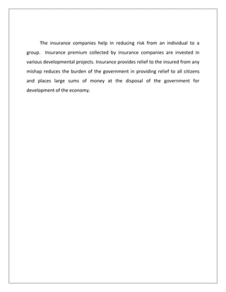 The insurance companies help in reducing risk from an individual to a
group. Insurance premium collected by insurance companies are invested in
various developmental projects. Insurance provides relief to the insured from any
mishap reduces the burden of the government in providing relief to all citizens
and places large sums of money at the disposal of the government for
development of the economy.
 