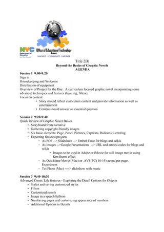 Title 2D|
                          Beyond the Basics of Graphic Novels
                                      AGENDA
Session 1 9:00-9:20
Sign in
Housekeeping and Welcome
Distribution of equipment
Overview of Project for the Day: A curriculum focused graphic novel incorporating some
advanced techniques and features (layering, filters).
Focus on content
            • Story should reflect curriculum content and provide information as well as
               entertainment
            • Content should answer an essential question

Session 2 9:20-9:40
Quick Review of Graphic Novel Basics
      • Storyboard from narrative
      • Gathering copyright-friendly images
      • Six basic elements: Page, Panel, Pictures, Captions, Balloons, Lettering
      • Exporting finished projects
              ◦ As PDF --> Slideshare --> Embed Code for blogs and wikis
              ◦ As Images -->Google Presentations --> URL and embed codes for blogs and
                wikis
                      ▪ Images to be used in Adobe or iMovie for still image movie using
                        Ken Burns effect
              ◦ As Quicktime Movie (Mac) or .AVI (PC) 10-15 second per page.
                Experiment
              ◦ To iPhoto (Mac) ----> slideshow with music

Session 3 9:40-10:30
Advanced Comic Life features - Exploring the Detail Options for Objects
      • Styles and saving customized styles
      • Filters
      • Customized panels
      • Image in a speech balloon
      • Numbering pages and customizing appearance of numbers
      • Additional Options in Details
 