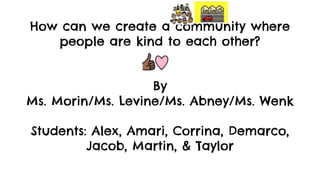How can we create a community where
people are kind to each other?
By
Ms. Morin/Ms. Levine/Ms. Abney/Ms. Wenk
Students: Alex, Amari, Corrina, Demarco,
Jacob, Martin, & Taylor
 