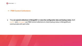 ● They are special collections in MongoDB that store the configuration data and backup states. Both
pbm CLI and pbm-agent use PBM Control collections to check backup status in MongoDB and
communicate with each other.
➔ PBM Control Collections
 