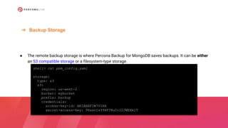 ● The remote backup storage is where Percona Backup for MongoDB saves backups. It can be either
an S3 compatible storage or a filesystem-type storage.
➔ Backup Storage
shell> cat pbm_config.yaml
storage:
type: s3
s3:
region: us-west-2
bucket: mybucket
prefix: backup
credentials:
access-key-id: AKIABXFIW7VIXB
secret-access-key: 98asnIs99HFYNuColOJWEXmlT
 