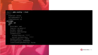 shell> pbm config --list
pitr:
enabled: false
oplogSpanMin: 0
compression: s2
storage:
type: s3
s3:
provider: aws
region: us-west-2
bucket: pbm-pl
prefix: pbm/backup
credentials:
access-key-id: '***'
secret-access-key: '***'
maxUploadParts: 10000
storageClass: STANDARD
insecureSkipTLSVerify: false
 