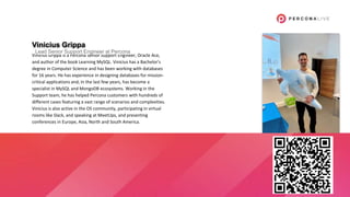 Vinicius Grippa
Vinicius Grippa is a Percona Senior Support Engineer, Oracle Ace,
and author of the book Learning MySQL. Vinicius has a Bachelor's
degree in Computer Science and has been working with databases
for 16 years. He has experience in designing databases for mission-
critical applications and, in the last few years, has become a
specialist in MySQL and MongoDB ecosystems. Working in the
Support team, he has helped Percona customers with hundreds of
different cases featuring a vast range of scenarios and complexities.
Vinicius is also active in the OS community, participating in virtual
rooms like Slack, and speaking at MeetUps, and presenting
conferences in Europe, Asia, North and South America.
Lead Senior Support Engineer at Percona
 
