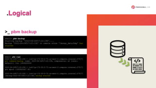 shell> pbm backup
Starting backup '2022-04-24T17:22:19Z'....
Backup '2022-04-24T17:22:19Z' to remote store '/mongo_data/bkp' has
started
shell> pbm logs
2022-04-24T17:22:20Z I [rs0/ip-172-30-2-73.us-west-2.compute.internal:27017]
got command backup [name: 2022-04-24T17:22:19Z, compression: s2 (level:
default)] <ts: 1650820939>
2022-04-24T17:22:20Z I [rs0/ip-172-30-2-73.us-west-2.compute.internal:27017]
got epoch {1650820927 40}
2022-04-24T17:22:20Z I [rs0/ip-172-30-2-73.us-west-2.compute.internal:27017]
[backup/2022-04-24T17:22:19Z] backup started
>_ pbm backup
.Logical
 