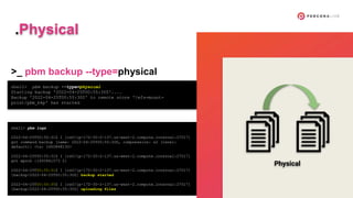 shell> pbm backup --type=physical
Starting backup '2022-04-25T00:55:30Z'....
Backup '2022-04-25T00:55:30Z' to remote store '/efs-mount-
point/pbm_bkp' has started
shell> pbm logs
2022-04-25T00:55:31Z I [rs0/ip-172-30-2-137.us-west-2.compute.internal:27017]
got command backup [name: 2022-04-25T00:55:30Z, compression: s2 (level:
default)] <ts: 1650848130>
2022-04-25T00:55:31Z I [rs0/ip-172-30-2-137.us-west-2.compute.internal:27017]
got epoch {1650841573 2}
2022-04-25T00:55:31Z I [rs0/ip-172-30-2-137.us-west-2.compute.internal:27017]
[backup/2022-04-25T00:55:30Z] backup started
2022-04-25T00:55:35Z I [rs0/ip-172-30-2-137.us-west-2.compute.internal:27017]
[backup/2022-04-25T00:55:30Z] uploading files
>_ pbm backup --type=physical
.Physical
Physical
 