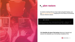 >_ pbm restore
To restore a backup that you have made using pbm backup, use
the pbm restore command supplying the time stamp of the backup
that you intend to restore.
PBM identifies the type of the backup (physical or logical) and
restores the database up to the backup completion time.
shell> pbm restore 2022-03-25T15:27:00Z
Starting restore from '2022-03-25T15:27:00Z'...Restore of
the snapshot from '2022-03-25T15:27:00Z' has started
 