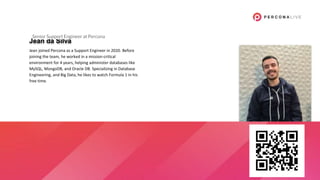 Jean da Silva
Jean joined Percona as a Support Engineer in 2020. Before
joining the team, he worked in a mission-critical
environment for 4 years, helping administer databases like
MySQL, MongoDB, and Oracle DB. Specializing in Database
Engineering, and Big Data, he likes to watch Formula 1 in his
free time.
Senior Support Engineer at Percona
 