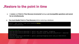 ● A restore and Point-in-Time Recovery incremental backups are incompatible operations and cannot
be run simultaneously.
.Restore to the point in time
● You must disable Point-in-Time Recovery before restoring a database
shell> pbm config --set pitr.enabled=false
[pitr.enabled=false]
## pbm logs ##
2022-04-25T13:40:12.000-0300 I [pitr] got done signal, stopping
2022-04-25T13:40:12.000-0300 I [pitr] created chunk 2022-04-11T16:37:27 - 2022-04-
25T16:40:12
2022-04-25T13:40:12.000-0300 I [pitr] pausing/stopping with last_ts 2022-04-25
16:40:12 +0000 UTC
 