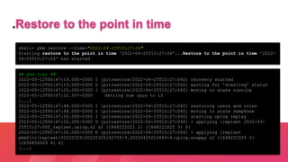 shell> pbm restore --time="2022-04-25T10:27:04"
Starting restore to the point in time '2022-04-25T10:27:04'...Restore to the point in time '2022-
04-25T10:27:04' has started
.Restore to the point in time
## pbm logs ##
2022-05-12T00:47:19.000-0300 I [pitrestore/2022-04-25T10:27:04Z] recovery started
2022-05-12T00:47:19.000-0300 D [pitrestore/2022-04-25T10:27:04Z] waiting for 'starting' status
2022-05-12T00:47:20.000-0300 I [pitrestore/2022-04-25T10:27:04Z] moving to state running
2022-05-12T00:47:22.507-0300 Setting num cpus to 12
[...]
2022-05-12T00:47:48.000-0300 I [pitrestore/2022-04-25T10:27:04Z] restoring users and roles
2022-05-12T00:47:48.000-0300 I [pitrestore/2022-04-25T10:27:04Z] moving to state dumpDone
2022-05-12T00:47:50.000-0300 I [pitrestore/2022-04-25T10:27:04Z] starting oplog replay
2022-05-12T00:47:50.000-0300 D [pitrestore/2022-04-25T10:27:04Z] + applying {replset 2022-03-
25T15:27:00Z_replset.oplog.s2 s2 {1648222021 2} {1648222025 3} 0}
2022-05-12T00:47:50.000-0300 D [pitrestore/2022-04-25T10:27:04Z] + applying {replset
pbmPitr/replset/20220325/20220325152705-3.20220425012649-4.oplog.snappy s2 {1648222025 3}
{1650850009 4} 0}
[...]
 