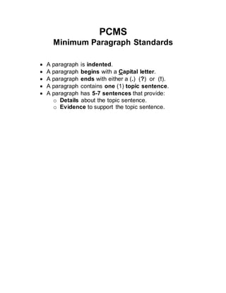 PCMS
Minimum Paragraph Standards
 A paragraph is indented.
 A paragraph begins with a Capital letter.
 A paragraph ends with either a (.) (?) or (!).
 A paragraph contains one (1) topic sentence.
 A paragraph has 5-7 sentences that provide:
o Details about the topic sentence.
o Evidence to support the topic sentence.
 