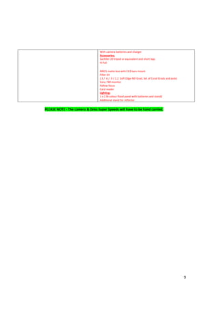 9
With camera batteries and charger
Accessories:
Sachtler 20 tripod or equivalent and short legs
Hi hat
MB15 matte box with EX3 bars mount
Filter kit
(.3 / .6 / .9 / 1.2 Soft Edge ND Grad, Set of Coral Grads and pola)
Sony 740 monitor
Follow focus
Card reader
Lighting:
1 x 1 Bi-colour flood panel with batteries and stand£
Additional stand for reflector
PLEASE NOTE - The camera & Zeiss Super Speeds will have to be hand carried.
 