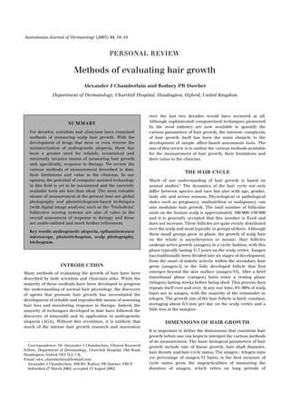 Australasian Journal of Dermatology (2003) 44, 10–18



                                               PERSONAL REVI EW

                           Methods of evaluating hair growth
                                Alexander J Chamberlain and Rodney PR Dawber
               Department of Dermatology, Churchill Hospital, Headington, Oxford, United Kingdom



                                                                   over the last two decades would have occurred at all.
                        SUM MARY                                   Although sophisticated computerized techniques pioneered
                                                                   by the wool industry are now available to quantify the
   For decades, scientists and clinicians have examined            various parameters of hair growth, the intrinsic complexity
   methods of measuring scalp hair growth. With the                of hair growth itself has been the main obstacle to the
   development of drugs that stem or even reverse the              development of simple ofﬁce-based assessment tools. The
   miniaturization of androgenetic alopecia, there has             aim of this review is to outline the various methods available
   been a greater need for reliable, economical and                for the measurement of hair growth, their limitations and
   minimally invasive means of measuring hair growth               their value to the clinician.
   and, speciﬁcally, response to therapy. We review the
   various methods of measurement described to date,
                                                                                      THE HAIR CYCLE
   their limitations and value to the clinician. In our
   opinion, the potential of computer-assisted technology          Much of our understanding of hair growth is based on
   in this ﬁeld is yet to be maximized and the currently           animal studies.1 The dynamics of the hair cycle not only
   available tools are less than ideal. The most valuable          differ between species and race but also with age, gender,
   means of measurement at the present time are global             body site and across seasons. Physiological or pathological
   photography and phototrichogram-based techniques                states such as pregnancy, malnutrition or malignancy can
   (with digital image analysis) such as the ‘TrichoScan’.         also modulate hair growth. The total number of follicular
   Subjective scoring systems are also of value in the             units on the human scalp is approximately 100 000–150 000
   overall assessment of response to therapy and these             and it is generally accepted that this number is ﬁxed and
   are under-utilized and merit further reﬁnement.                 does not increase. These follicles are quite evenly distributed
                                                                   over the scalp and most typically in groups of three. Although
   Key words: androgenetic alopecia, epiluminescence
                                                                   these small groups grow in phase, the growth of scalp hair
   microscopy, phototrichogram, scalp photography,
                                                                   on the whole is asynchronous or mosaic. Hair follicles
   trichogram.
                                                                   undergo active growth (anagen) in a cyclic fashion, with this
                                                                   phase typically lasting 3–7 years on the scalp vertex. Anagen
                                                                   has traditionally been divided into six stages of development,
                                                                   from the onset of mitotic activity within the secondary hair
                    INTRODUCTION                                   germ (anagen-I) to the fully developed follicle that ﬁrst
Many methods of evaluating the growth of hair have been            emerges beyond the skin surface (anagen-VI). After a brief
described by both scientists and clinicians alike. While the       transitional phase (catagen) hairs enter a resting phase
majority of these methods have been developed to progress          (telogen) lasting weeks before being shed. This process then
the understanding of normal hair physiology, the discovery         repeats itself over and over. At any one time, 85–90% of scalp
of agents that promote hair growth has necessitated the            hairs are in anagen, with the majority of the remainder in
development of reliable and reproducible means of assessing        telogen. The growth rate of the hair follicle is fairly constant,
hair loss and monitoring response to therapy. Indeed, the          averaging about 0.5 mm per day on the scalp vertex and a
majority of techniques developed to date have followed the         little less at the margins.
discovery of minoxidil and its application in androgenetic
alopecia (AGA). Without this revolution, it is unlikely that                DIMENSIONS OF HAIR GROWTH
much of the intense hair growth research and innovation
                                                                   It is important to deﬁne the dimensions that constitute hair
                                                                   growth before one can begin to interpret the various methods
                                                                   of its measurement. The basic biological parameters of hair
  Correspondence: Dr Alexander J Chamberlain, Clinical Research    growth include rate of linear growth, hair shaft diameter,
Fellow, Department of Dermatology, Churchill Hospital, Old Road,
                                                                   hair density and hair-cycle status. The anagen : telogen ratio
Headington, Oxford OX3 7LJ, UK.
Email: alex_chamberlain@hotmail.com                                (or percentage of anagen-VI hairs) is the best measure of
  Alexander J Chamberlain, MB BS. Rodney PR Dawber, FRCP.          cycle status given the impracticalities of measuring the
  Submitted 27 March 2002; accepted 15 August 2002.                duration of anagen, which relies on long periods of
 