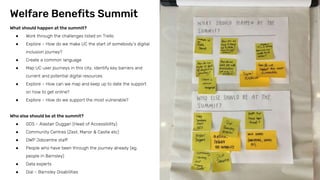 What should happen at the summit?
● Work through the challenges listed on Trello
● Explore – How do we make UC the start of somebody’s digital
inclusion journey?
● Create a common language
● Map UC user journeys in this city, identify key barriers and
current and potential digital resources
● Explore – How can we map and keep up to date the support
on how to get online?
● Explore – How do we support the most vulnerable?
Who else should be at the summit?
● GDS – Alastair Duggan (Head of Accessibility)
● Community Centres (Zest, Manor & Castle etc)
● DWP Jobcentre staff
● People who have been through the journey already (eg.
people in Barnsley)
● Data experts
● Dial – Barnsley Disabilities
Welfare Benefits Summit
 