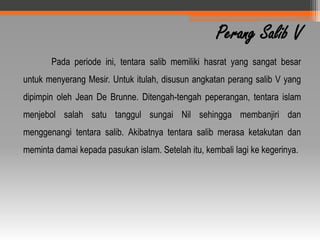 Perang Salib V
       Pada periode ini, tentara salib memiliki hasrat yang sangat besar
untuk menyerang Mesir. Untuk itulah, disusun angkatan perang salib V yang
dipimpin oleh Jean De Brunne. Ditengah-tengah peperangan, tentara islam
menjebol salah satu tanggul sungai Nil sehingga membanjiri dan
menggenangi tentara salib. Akibatnya tentara salib merasa ketakutan dan
meminta damai kepada pasukan islam. Setelah itu, kembali lagi ke kegerinya.
 