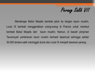 Perang Salib VII
       Mendengar Baitul Maqdis kembali jatuh ke tangan kaum muslim,
Louis IX kembali menggerakkan orang-orang di Prancis untuk merebut
kembali Baitul Maqdis dari    kaum muslim. Namun, di bawah pimpinan
Tauransyah pertahanan kaum muslim berhasil diperkuat sehingga sekitar
30.000 tentara salib meninggal dunia dan Louis IX menjadi tawanan perang.
 