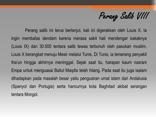 Perang Salib VIII
       Perang salib ini terus berlanjut, kali ini digerakkan oleh Louis X. Ia
ingin membalas dendam karena merasa sakit hati mendengar kakaknya
(Louis IX) dan 30.000 tentara salib tewas terbunuh oleh pasukan muslim.
Louis X berangkat menuju Mesir melalui Tunis. Di Tunis, ia terserang penyakit
tha’un hingga akhirnya meninggal. Sejak saat itu, harapan kaum nasrani
Eropa untuk menguasai Baitul Maqdis telah hilang. Pada saat itu juga isalam
dihadapkan pada masalah besar yaitu pengusiran umat islam dari Andalusia
(Spanyol dan Portugis) serta hancurnya kota Baghdad akibat serangan
tentara Mongol.
 