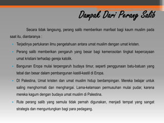 Dampak Dari Perang Salib
           Secara tidak langsung, perang salib memberikan manfaat bagi kaum muslim pada
saat itu, diantaranya :
 • Terjadinya pertukaran ilmu pengetahuan antara umat muslim dengan umat kristen.
 • Perang salib memberikan pengaruh yang besar bagi kemerosotan tingkat kepercayaan
    umat kristiani terhadap gereja katolik.
 • Bangunan Eropa mulai terpengaruh budaya timur, seperti penggunaan batu-batuan yang
    tebal dan besar dalam pembangunan kastil-kastil di Eropa.
 • DI Palestina, Umat kristen dan umat muslim hidup berdampingan. Mereka belajar untuk
    saling menghormati dan menghargai. Lama-kelamaan permusuhan mulai pudar, karena
    mereka kagum dengan budaya umat muslim di Palestina.
 • Rute perang salib yang semula tidak pernah digunakan, menjadi tempat yang sangat
    strategis dan menguntungkan bagi para pedagang.
 